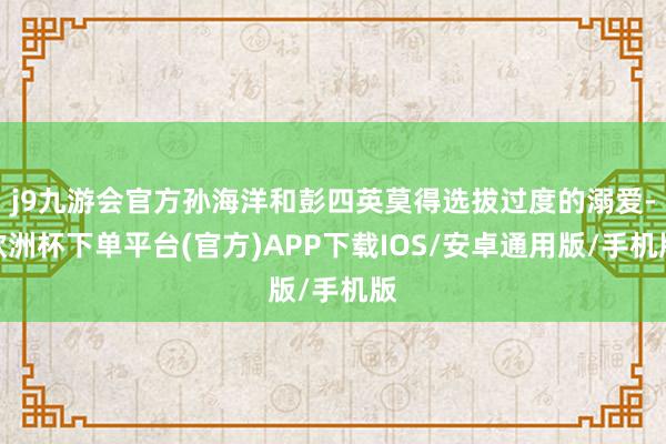 j9九游会官方孙海洋和彭四英莫得选拔过度的溺爱-欧洲杯下单平台(官方)APP下载IOS/安卓通用版/手机版