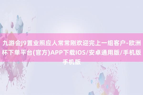 九游会J9置业照应人常常刚欢迎完上一组客户-欧洲杯下单平台(官方)APP下载IOS/安卓通用版/手机版