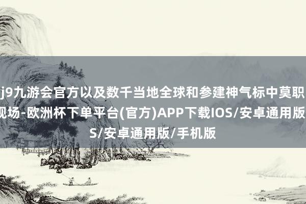 j9九游会官方以及数千当地全球和参建神气标中莫职工皆聚现场-欧洲杯下单平台(官方)APP下载IOS/安卓通用版/手机版