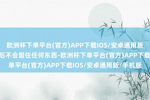 欧洲杯下单平台(官方)APP下载IOS/安卓通用版/手机版一个东说念主身后不会留住任何东西-欧洲杯下单平台(官方)APP下载IOS/安卓通用版/手机版