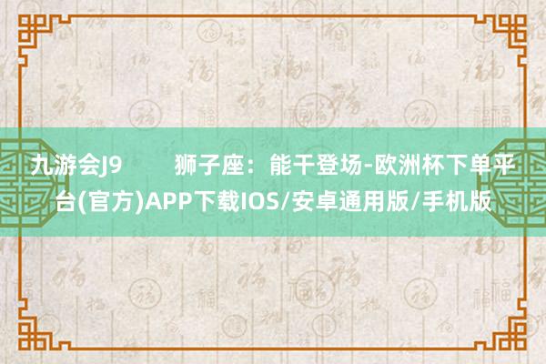 九游会J9        狮子座：能干登场-欧洲杯下单平台(官方)APP下载IOS/安卓通用版/手机版