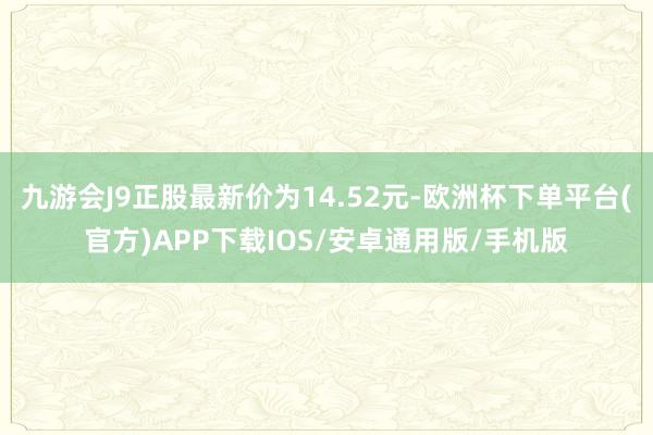 九游会J9正股最新价为14.52元-欧洲杯下单平台(官方)APP下载IOS/安卓通用版/手机版