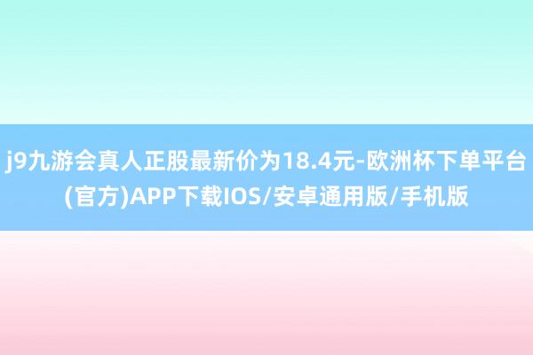 j9九游会真人正股最新价为18.4元-欧洲杯下单平台(官方)APP下载IOS/安卓通用版/手机版