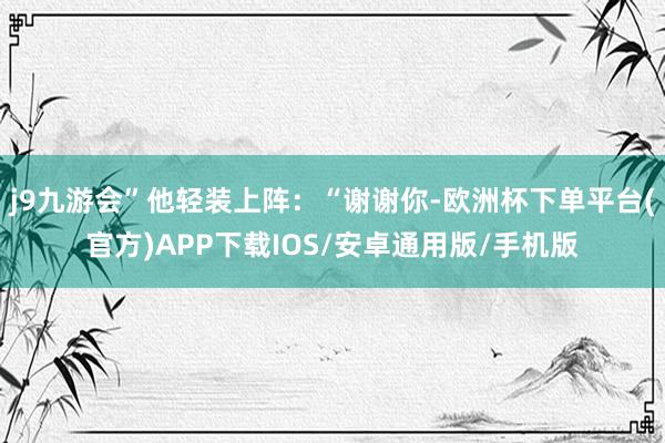 j9九游会”他轻装上阵：“谢谢你-欧洲杯下单平台(官方)APP下载IOS/安卓通用版/手机版