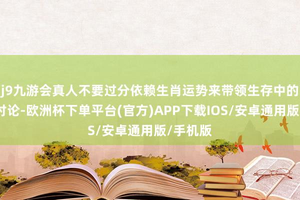 j9九游会真人不要过分依赖生肖运势来带领生存中的紧要有讨论-欧洲杯下单平台(官方)APP下载IOS/安卓通用版/手机版