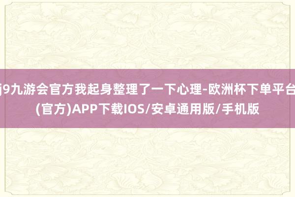 j9九游会官方我起身整理了一下心理-欧洲杯下单平台(官方)APP下载IOS/安卓通用版/手机版