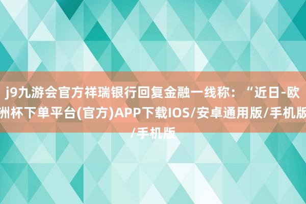 j9九游会官方祥瑞银行回复金融一线称：“近日-欧洲杯下单平台(官方)APP下载IOS/安卓通用版/手机版