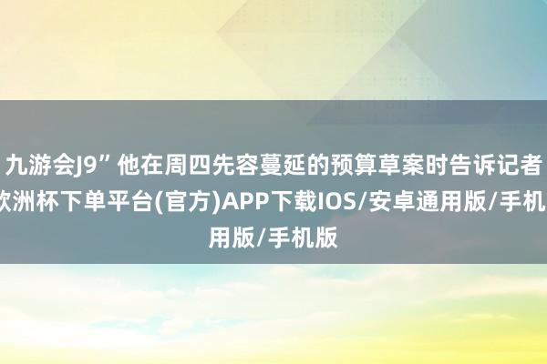 九游会J9”他在周四先容蔓延的预算草案时告诉记者-欧洲杯下单平台(官方)APP下载IOS/安卓通用版/手机版