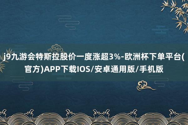 j9九游会特斯拉股价一度涨超3%-欧洲杯下单平台(官方)APP下载IOS/安卓通用版/手机版