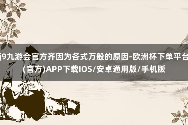 j9九游会官方齐因为各式万般的原因-欧洲杯下单平台(官方)APP下载IOS/安卓通用版/手机版