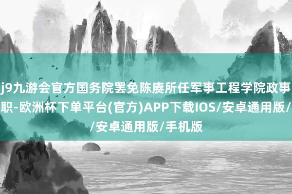 j9九游会官方国务院罢免陈赓所任军事工程学院政事委员兼职-欧洲杯下单平台(官方)APP下载IOS/安卓通用版/手机版