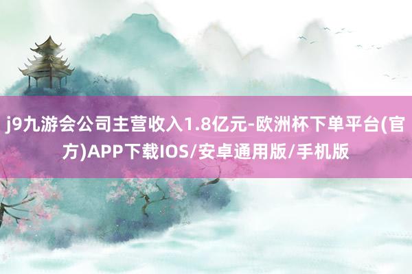 j9九游会公司主营收入1.8亿元-欧洲杯下单平台(官方)APP下载IOS/安卓通用版/手机版