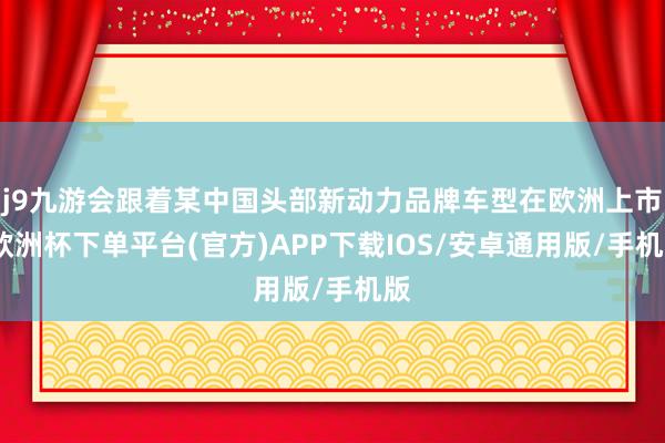 j9九游会跟着某中国头部新动力品牌车型在欧洲上市-欧洲杯下单平台(官方)APP下载IOS/安卓通用版/手机版