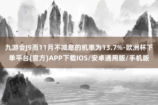 九游会J9而11月不减息的机率为13.7%-欧洲杯下单平台(官方)APP下载IOS/安卓通用版/手机版