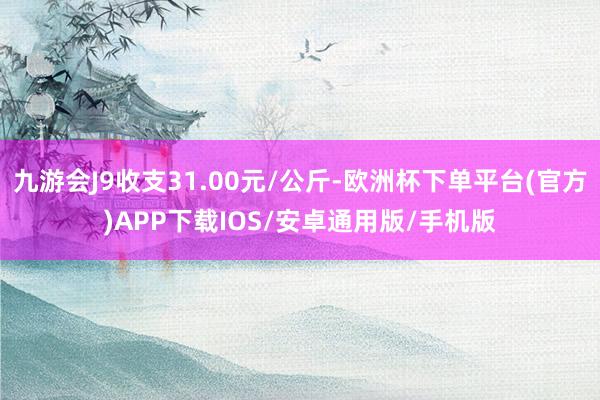 九游会J9收支31.00元/公斤-欧洲杯下单平台(官方)APP下载IOS/安卓通用版/手机版