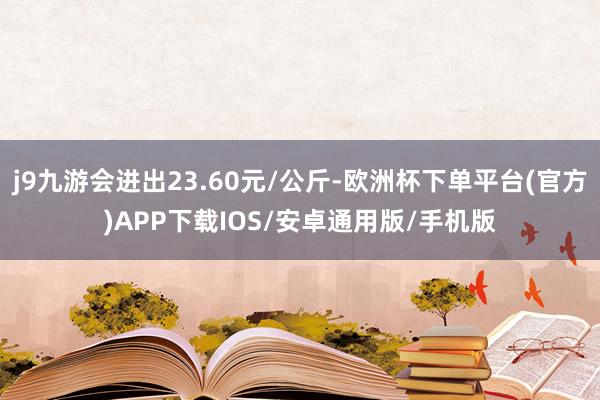 j9九游会进出23.60元/公斤-欧洲杯下单平台(官方)APP下载IOS/安卓通用版/手机版