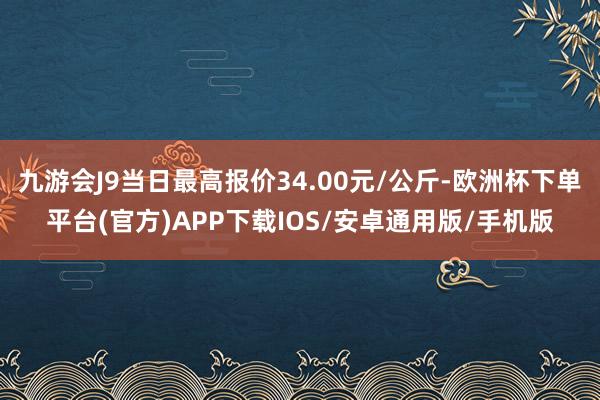 九游会J9当日最高报价34.00元/公斤-欧洲杯下单平台(官方)APP下载IOS/安卓通用版/手机版