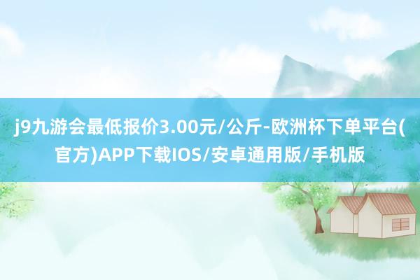 j9九游会最低报价3.00元/公斤-欧洲杯下单平台(官方)APP下载IOS/安卓通用版/手机版