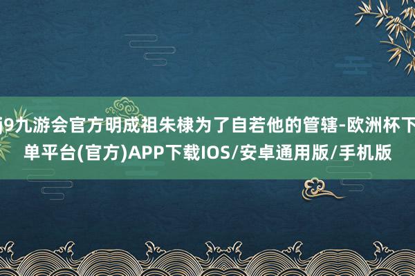 j9九游会官方明成祖朱棣为了自若他的管辖-欧洲杯下单平台(官方)APP下载IOS/安卓通用版/手机版