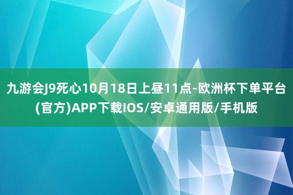 九游会J9死心10月18日上昼11点-欧洲杯下单平台(官方)APP下载IOS/安卓通用版/手机版