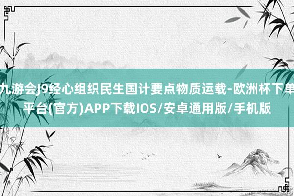 九游会J9经心组织民生国计要点物质运载-欧洲杯下单平台(官方)APP下载IOS/安卓通用版/手机版