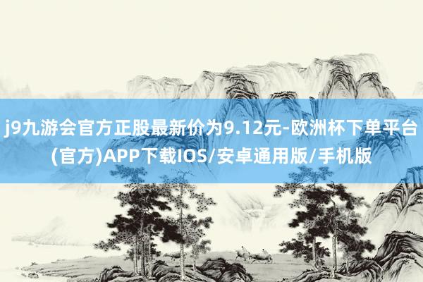 j9九游会官方正股最新价为9.12元-欧洲杯下单平台(官方)APP下载IOS/安卓通用版/手机版