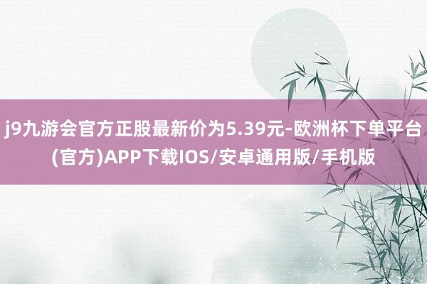 j9九游会官方正股最新价为5.39元-欧洲杯下单平台(官方)APP下载IOS/安卓通用版/手机版