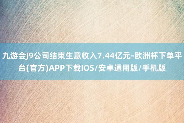 九游会J9公司结束生意收入7.44亿元-欧洲杯下单平台(官方)APP下载IOS/安卓通用版/手机版