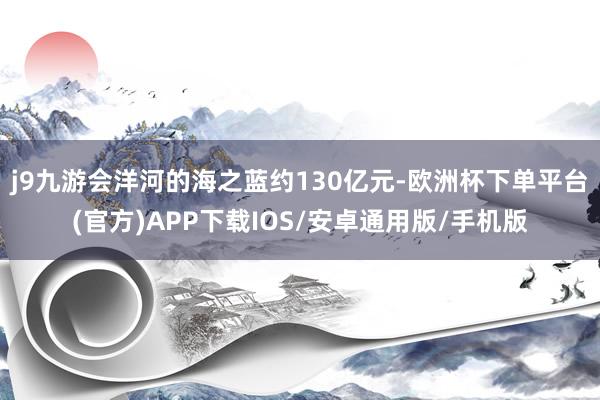 j9九游会洋河的海之蓝约130亿元-欧洲杯下单平台(官方)APP下载IOS/安卓通用版/手机版