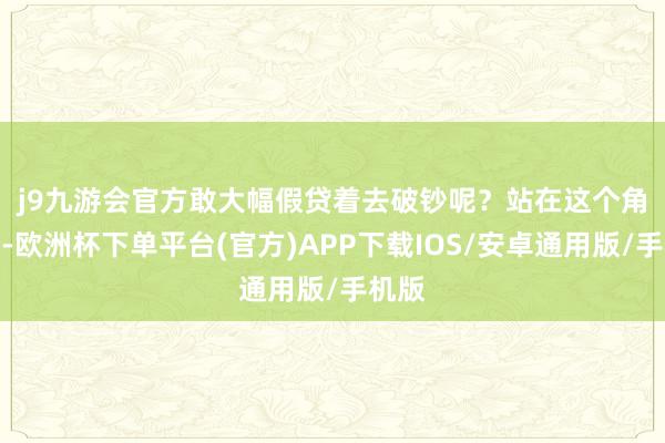 j9九游会官方敢大幅假贷着去破钞呢？　　站在这个角度看-欧洲杯下单平台(官方)APP下载IOS/安卓通用版/手机版