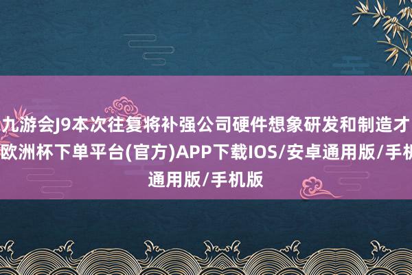 九游会J9本次往复将补强公司硬件想象研发和制造才略-欧洲杯下单平台(官方)APP下载IOS/安卓通用版/手机版