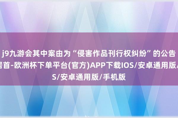 j9九游会其中案由为“侵害作品刊行权纠纷”的公告以2则居首-欧洲杯下单平台(官方)APP下载IOS/安卓通用版/手机版