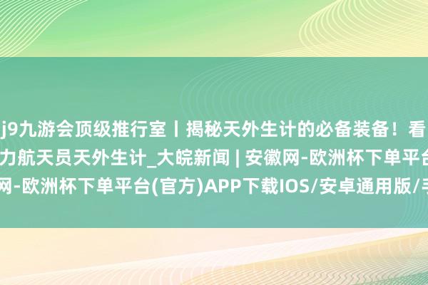 j9九游会顶级推行室丨揭秘天外生计的必备装备！看东谈主因工程若何助力航天员天外生计_大皖新闻 | 安徽网-欧洲杯下单平台(官方)APP下载IOS/安卓通用版/手机版