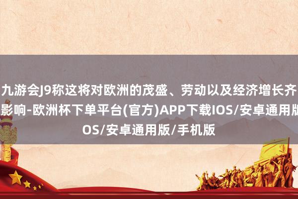 九游会J9称这将对欧洲的茂盛、劳动以及经济增长齐带来负面影响-欧洲杯下单平台(官方)APP下载IOS/安卓通用版/手机版