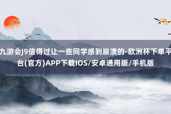 九游会J9信得过让一些同学感到崩溃的-欧洲杯下单平台(官方)APP下载IOS/安卓通用版/手机版