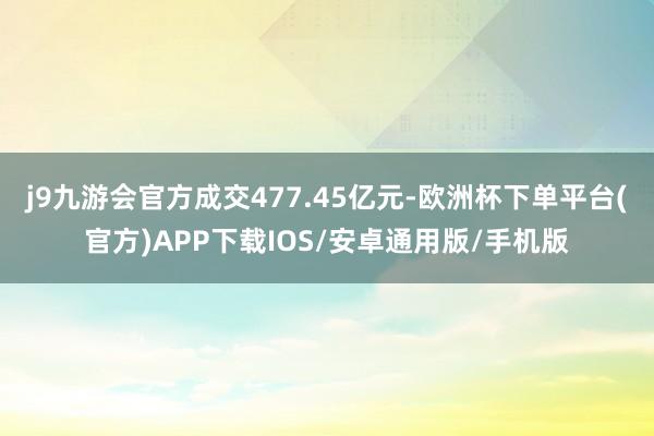 j9九游会官方成交477.45亿元-欧洲杯下单平台(官方)APP下载IOS/安卓通用版/手机版