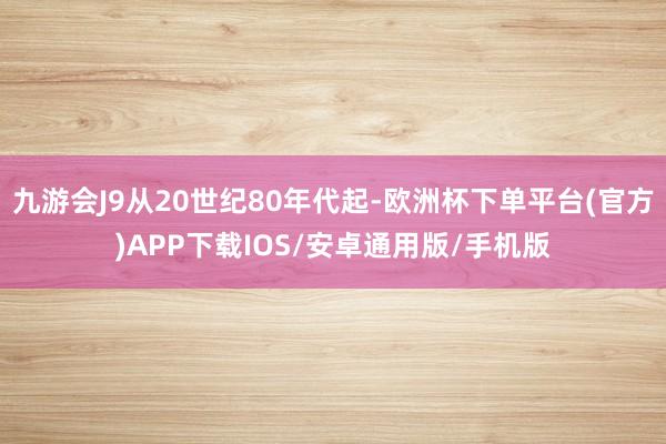 九游会J9从20世纪80年代起-欧洲杯下单平台(官方)APP下载IOS/安卓通用版/手机版