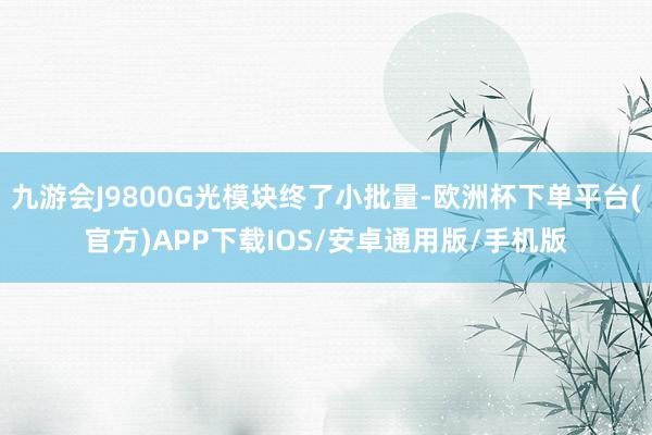 九游会J9800G光模块终了小批量-欧洲杯下单平台(官方)APP下载IOS/安卓通用版/手机版