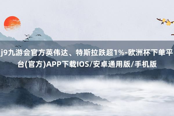 j9九游会官方英伟达、特斯拉跌超1%-欧洲杯下单平台(官方)APP下载IOS/安卓通用版/手机版