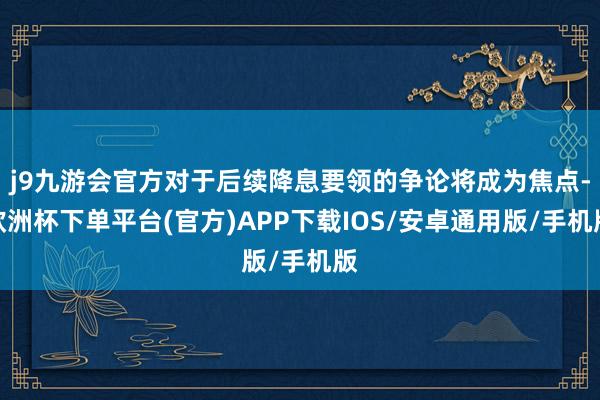 j9九游会官方对于后续降息要领的争论将成为焦点-欧洲杯下单平台(官方)APP下载IOS/安卓通用版/手机版