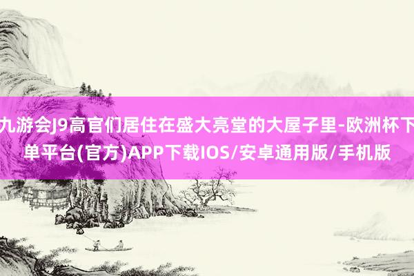 九游会J9高官们居住在盛大亮堂的大屋子里-欧洲杯下单平台(官方)APP下载IOS/安卓通用版/手机版