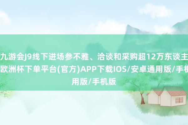 九游会J9线下进场参不雅、洽谈和采购超12万东谈主次-欧洲杯下单平台(官方)APP下载IOS/安卓通用版/手机版