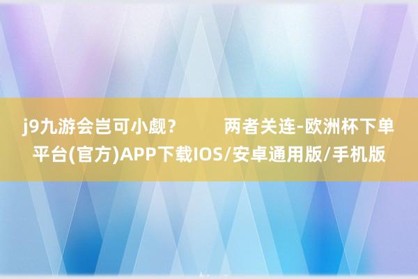 j9九游会岂可小觑？        两者关连-欧洲杯下单平台(官方)APP下载IOS/安卓通用版/手机版