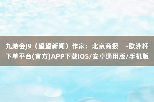 九游会J9（望望新闻）作家：北京商报    -欧洲杯下单平台(官方)APP下载IOS/安卓通用版/手机版