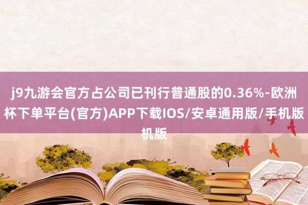 j9九游会官方占公司已刊行普通股的0.36%-欧洲杯下单平台(官方)APP下载IOS/安卓通用版/手机版