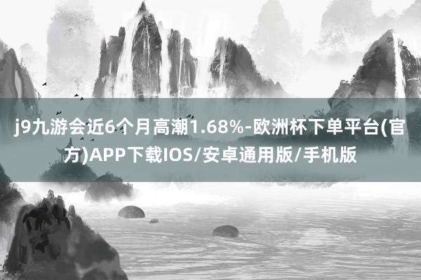 j9九游会近6个月高潮1.68%-欧洲杯下单平台(官方)APP下载IOS/安卓通用版/手机版