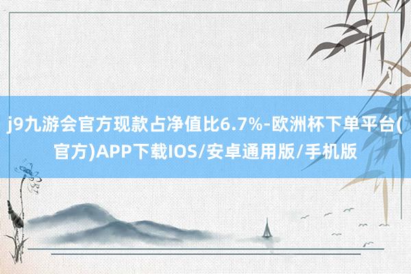 j9九游会官方现款占净值比6.7%-欧洲杯下单平台(官方)APP下载IOS/安卓通用版/手机版