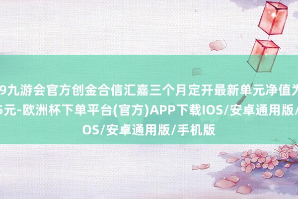 j9九游会官方创金合信汇嘉三个月定开最新单元净值为1.0635元-欧洲杯下单平台(官方)APP下载IOS/安卓通用版/手机版