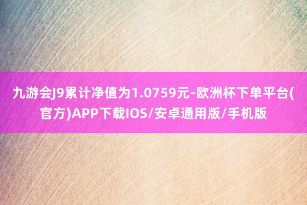 九游会J9累计净值为1.0759元-欧洲杯下单平台(官方)APP下载IOS/安卓通用版/手机版