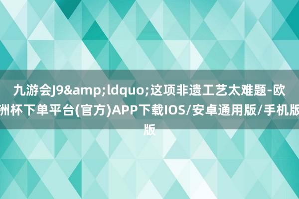 九游会J9&ldquo;这项非遗工艺太难题-欧洲杯下单平台(官方)APP下载IOS/安卓通用版/手机版